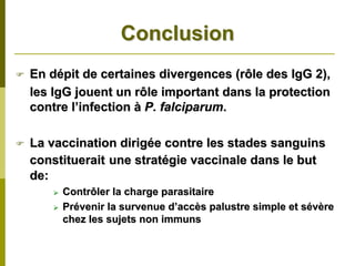 Conclusion
En dépit de certaines divergences (rôle des IgG 2),
les IgG jouent un rôle important dans la protection
contre l’infection à P. falciparum.

La vaccination dirigée contre les stades sanguins
constituerait une stratégie vaccinale dans le but
de:
     Contrôler la charge parasitaire
     Prévenir la survenue d’accès palustre simple et sévère
     chez les sujets non immuns
 
