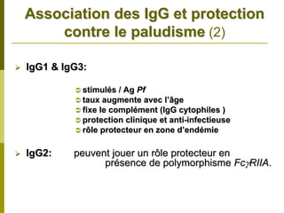 Association des IgG et protection
    contre le paludisme (2)

IgG1 & IgG3:

           stimulés / Ag Pf
           taux augmente avec l’âge
           fixe le complément (IgG cytophiles )
           protection clinique et anti-infectieuse
           rôle protecteur en zone d’endémie

IgG2:    peuvent jouer un rôle protecteur en
               présence de polymorphisme FcγRIIA.
 