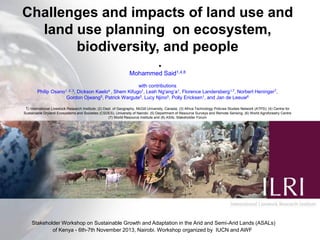 Challenges and impacts of land use and
land use planning on ecosystem,
biodiversity, and people
.
Mohammed Said1,4,8
with contributions
Philip Osano1, 2, 3, Dickson Kaelo4 , Shem Kifugo1, Leah Ng'ang’a1, Florence Landersberg1,7, Norbert Heninger7,
Gordon Ojwang5, Patrick Wargute5, Lucy Njino5, Polly Ericksen1, and Jan de Leeuw6
1) International Livestock Research Institute; (2) Dept. of Geography, McGill University, Canada; (3) Africa Technology Policies Studies Network (ATPS); (4) Centre for
Sustainable Dryland Ecosystems and Societies (CSDES), University of Nairobi; (5) Department of Resource Surveys and Remote Sensing; (6) World Agroforestry Centre
(7) World Resource Institute and (8) ASAL Stakeholder Forum

Stakeholder Workshop on Sustainable Growth and Adaptation in the Arid and Semi-Arid Lands (ASALs)
of Kenya - 6th-7th November 2013, Nairobi. Workshop organized by IUCN and AWF

 