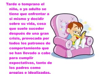 Tarde o temprano el
 niño, o ya adulto se
 tiene que enfrentar a
 si mismo y decidir
 sobre su vida, cosa
 que suele suceder
 después de una gran
 crisis, provocada por
 todos los patrones de
 comportamiento que
 se han llevado a cabo
 para cumplir
 expectativas, tanto de
 los padres como
 propias e idealizadas.
 