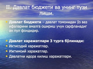 II. Давлат бюджети ва унинг тузи
лиши.
• Давлат бюджети – давлат томонидан ўз ваз
ифаларини амалга ошириш учун сарфланадиг
ан пул фондидир.
• Давлат харажатлари 3 турга бўлинади:
• Иктисодий харажатлар.
• Ижтимоий харажатлар.
• Давлатни идора килиш харажатлари.
 