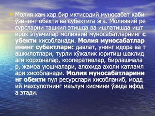 • Молия хам хар бир иктисодий муносабат каби
ўзининг обекти ва субектига эга. Молиявий ре
сурсларни ташкил этишда ва ишлатишда ишт
ирок этувчилар молиявий муносабатларнинг с
убекти хисобланади. Молия муносабатлар
ининг субектлари: давлат, унинг идора ва т
ашкилотлари, турли хўжалик юритиш шаклид
аги корхоналар, кооперативлар, бирлашмала
р, жамоа уюшмалари, алохида ахоли катламл
ари хисобланади. Молия муносабатларини
нг обекти пул ресурслари хисобланиб, модд
ий махсулотнинг маълум кисмини ўзида ифод
а этади.
 