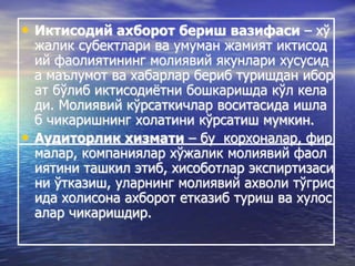 • Иктисодий ахборот бериш вазифаси – хў
жалик субектлари ва умуман жамият иктисод
ий фаолиятининг молиявий якунлари хусусид
а маълумот ва хабарлар бериб туришдан ибор
ат бўлиб иктисодиётни бошкаришда кўл кела
ди. Молиявий кўрсаткичлар воситасида ишла
б чикаришнинг холатини кўрсатиш мумкин.
• Аудиторлик хизмати – бу корхоналар, фир
малар, компаниялар хўжалик молиявий фаол
иятини ташкил этиб, хисоботлар экспиртизаси
ни ўтказиш, уларнинг молиявий ахволи тўгрис
ида холисона ахборот етказиб туриш ва хулос
алар чикаришдир.
 