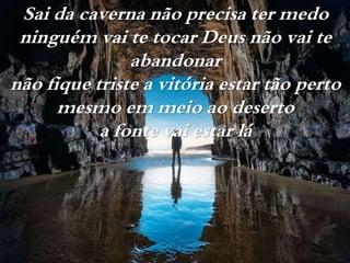 Sai da caverna não precisa ter medo
ninguém vai te tocar Deus não vai te
abandonar
não fique triste a vitória estar tão perto
mesmo em meio ao deserto
a fonte vai estar lá
 