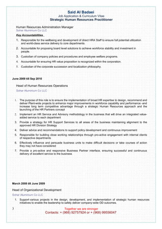 Said Al Badaei
                                        Job Application & Curriculum Vitae
                                 Strategic Human Resources Practitioner

     Human Resources Administration Manager
     Sohar Aluminium Co LLC
     Key Accountabilities
     1. Responsible for the wellbeing and development of direct HRA Staff to ensure full potential utilization
          and world-class service delivery to core departments.
     2. Accountable for proposing board level solutions to achieve workforce stability and investment in
          people.
     3. Custodian of company policies and procedures and employee welfare programs.
     4. Accountable for ensuring HR value proposition is recognized within the corporation.
     5. Custodian of the corporate succession and localization philosophy.



June 2009 till Sep 2010

     Head of Human Resources Operations
     Sohar Aluminium Co LLC


    1.   The purpose of this role is to ensure the implementation of broad HR expertise to design, recommend and
         deliver Plant-wide projects to enhance major improvements in workforce capability and performance -and
         increase long term competitive advantage through a strategic Human Resources approach and the
         launching of the HR Partners concept
    2.   Implement an HR Service and Advisory methodology in the business that will drive an integrated value-
         added service to each department
    3. Provide a strategy for HR Support Services to all areas of the business maintaining alignment to the
       approved HR Division Strategy
    4. Deliver advice and recommendations to support policy development and continuous improvement
    5. Responsible for building close working relationships through pro-active engagement with internal clients
       of respective departments
    6. Effectively influence and persuade business units to make difficult decisions or take courses of action
       they may not have considered
    7. Provide a pro-active and responsive Business Partner interface, ensuring successful and continuous
       delivery of excellent service to the business




March 2008 till June 2009

Head of Organizational Development
Sohar Aluminium Co LLC
    1. Support various projects in the design, development, and implementation of strategic human resources
       initiatives to enable the leadership to safely deliver company-wide OD outcomes.

3                                            Together we are stronger
                             Contacts: + (968) 92757924 or + (968) 99556047
 