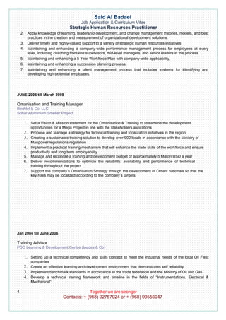 Said Al Badaei
                                        Job Application & Curriculum Vitae
                                 Strategic Human Resources Practitioner
    2. Apply knowledge of learning, leadership development, and change management theories, models, and best
       practices in the creation and measurement of organizational development solutions.
    3. Deliver timely and highly-valued support to a variety of strategic human resources initiatives
    4. Maintaining and enhancing a company-wide performance management process for employees at every
       level, including coaching front-line supervisors, mid-level managers, and senior leaders in the process.
    5. Maintaining and enhancing a 5 Year Workforce Plan with company-wide applicability.
    6. Maintaining and enhancing a succession planning process.
    7. Maintaining and enhancing a talent management process that includes systems for identifying and
       developing high-potential employees.




JUNE 2006 till March 2008

Omanisation and Training Manager
Bechtel & Co. LLC
Sohar Aluminium Smelter Project

     1. Set a Vision & Mission statement for the Omanisation & Training to streamline the development
          opportunities for a Mega Project in line with the stakeholders aspirations
     2.   Propose and Manage a strategy for technical training and localization initiatives in the region
     3.   Creating a sustainable training solution to develop over 900 locals in accordance with the Ministry of
          Manpower legislations regulation
     4.   Implement a practical training mechanism that will enhance the trade skills of the workforce and ensure
          productivity and long term employability
     5.   Manage and reconcile a training and development budget of approximately 5 Million USD a year
     6.   Deliver recommendations to optimize the reliability, availability and performance of technical
          training throughout the project
     7.   Support the company’s Omanisation Strategy through the development of Omani nationals so that the
          key roles may be localized according to the company’s targets




Jan 2004 till June 2006

Training Advisor
PDO Learning & Development Centre (Ipedex & Co)

     1. Setting up a technical competency and skills concept to meet the industrial needs of the local Oil Field
          companies
     2. Create an effective learning and development environment that demonstrates self reliability
     3. Implement benchmark standards in accordance to the trade federation and the Ministry of Oil and Gas
     4. Develop a technical training framework and timeline in the fields of “Instrumentations, Electrical &
          Mechanical”.

4                                            Together we are stronger
                             Contacts: + (968) 92757924 or + (968) 99556047
 