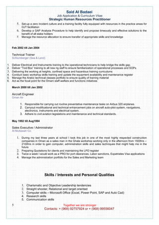 Said Al Badaei
                                           Job Application & Curriculum Vitae
                                    Strategic Human Resources Practitioner
        5. Set-up a zero incident culture and a training facility fully equipped with resources in the practice areas for
            OJT facilitation
        6. Develop a GAP Analysis Procedure to help identify and propose timeously and effective solutions to the
           benefit of all stake holders
        7. Manage the resource allocation to ensure transfer of appropriate skills and knowledge



    Feb 2002 till Jan 2004

    Technical Trainer
    Schlumberger (Sea & Land)

1. Deliver Electrical and Instruments training to the operational technicians to help bridge the skills gap.
2. Deliver “Tool Box” training to all new rig staff to ensure familiarization of operational processes and SOPs
3. Delivering the working at heights, confined space and hazardous training curriculums
4. Conduct basic workshop skills training and update the equipment availability and maintenance register
5. Manage the Arabic technical classes portfolio to ensure quality of training material
6. Act as the focal point for the Omani staff welfare and functions initiatives

    March 2000 till Jan 2002

    Aircraft Engineer
    Oman Air

           1. Responsible for carrying out routine preventative maintenance tasks on Airbus 320 airplanes.
           2. Carryout modificational and technical enhancement jobs on aircraft auto-pilot system, navigations,
               electronics, instruments and electrical system.
           3. Adhere to civil aviation legislations and maintenance and technical standards.

    May 1992 till Aug1994

    Sales Executive / Administrator
    Al Muttawah Co.

        1. During my last three years at school I took this job in one of the most highly respected construction
           companies in Oman as a sales man in the Ghala workshop working only in the afternoon from 1500hrs –
           2100hrs in order to gain computer, administration skills and sales techniques that might help me in the
           future
        2. Preparing Quotations for clients and maintaining the LPO register
        3. Twice a week I would work as a PRO for port clearances, Labor sanctions, Expatriates Visa applications
        4. Manage the administration portfolio for the Sales and Marketing team




                                Skills / Interests and Personal Qualities

            1. Charismatic and Objective Leadership tendencies
            2. Straight shooter, Relational and target oriented
            3. Computer skills – Microsoft Office (Excel, Power Point, SAP and Auto Cad)
            4. Research skills
            5. Communication skills
    5                                           Together we are stronger
                               Contacts: + (968) 92757924 or + (968) 99556047
 
