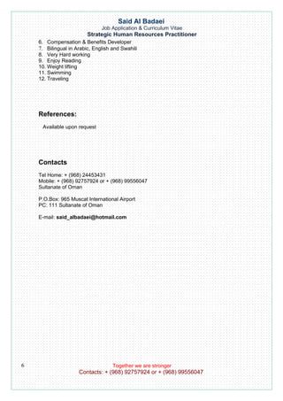 Said Al Badaei
                               Job Application & Curriculum Vitae
                         Strategic Human Resources Practitioner
    6. Compensation & Benefits Developer
    7. Bilingual in Arabic, English and Swahili
    8. Very Hard working
    9. Enjoy Reading
    10. Weight lifting
    11. Swimming
    12. Traveling




    References:
     Available upon request




    Contacts
    Tel Home: + (968) 24453431
    Mobile: + (968) 92757924 or + (968) 99556047
    Sultanate of Oman

    P.O.Box: 965 Muscat International Airport
    PC: 111 Sultanate of Oman

    E-mail: said_albadaei@hotmail.com




6                                   Together we are stronger
                     Contacts: + (968) 92757924 or + (968) 99556047
 
