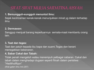 1. Bersungguh-sungguh menuntut ilmu:
Sejak kecil/zaman kanak-kanak menunjukkan minat yg dalam terhadap
ilmu
2. Dermawan:
Sanggup menjual barang keperluannya semata-maat membantu orang
lain.
3. Taat dan tegas:
Taat dan patuh kepada ibu bapa dan suami.Tegas dan berani
menegakkan kebenaran.
4. Sabar Cekal dan Tabah:
Tidak penah mengeluh walau menempuh pelbagai cabaran. Cekal dan
tabah dalam menghadapi dugaan seperti fitnah dalam peristiwa
“HadithulIfqun”
(lihat galeri ilmu m/s 207)
 