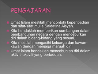  Umat Islam mestilah mencontohi keperibadian
dan sifat-sifat mulia Saidatina Aisyah.
 Kita hendaklah memberikan sumbangan dalam
pembangunan negara dengan menceburkan
diri dalam bidang-bidang yang sesuai.
 Kita mestilah mengasihi keluarga dan kawan-
kawan dengan menjaga maruah diri.
 Umat Islam hendaklah menceburkan diri dalam
aktiviti-aktiviti yang berfaedah.
 