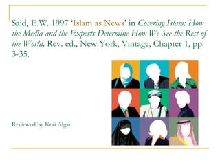 Said, E.W. 1997 ‘ Islam as News ’ in  Covering Islam: How the Media and the Experts Determine How We See the Rest of the World,  Rev. ed., New York, Vintage, Chapter 1, pp. 3-35. Reviewed by Keri Algar 