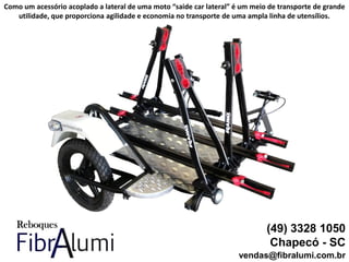 (49) 3328 1050
Chapecó - SC
vendas@fibralumi.com.br
Como um acessório acoplado a lateral de uma moto “saide car lateral” é um meio de transporte de grande
utilidade, que proporciona agilidade e economia no transporte de uma ampla linha de utensílios.
 