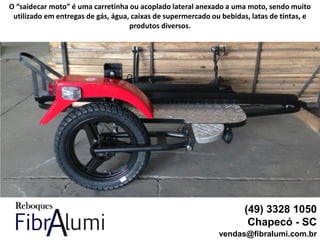 (49) 3328 1050
Chapecó - SC
vendas@fibralumi.com.br
O “saidecar moto” é uma carretinha ou acoplado lateral anexado a uma moto, sendo muito
utilizado em entregas de gás, água, caixas de supermercado ou bebidas, latas de tintas, e
produtos diversos.
 