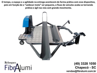 (49) 3328 1050
Chapecó - SC
vendas@fibralumi.com.br
O tempo, o espaço e a agilidade na entrega acontecem de forma prática com esse dispositivo,
pois em função de o “saidecar moto” ser pequeno, o fluxo de veículos acaba se tornando
prático e ágil nas vias com grande movimento.
 