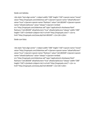Slaide com bebidas

<div style="text-align:center" ><object width="200" height="150"><param name="movie"
value="http://mypicpals.com/slideshow.swf"></param><param name="allowFullScreen"
value="true"></param><param name="flashvars" value="sid=283349"></param><param
name="allowScriptAccess" value="always"></param><embed
src="http://mypicpals.com/slideshow.swf" type="application/x-shockwave-flash"
flashvars="sid=283349" allowfullscreen="true" allowScriptAccess="always" width="200"
height="150"></embed></object><br/><a href="http://mypicpals.com/"> </a><a
href="http://mypicpals.com/view.php?sid=283349"> </a></br></div>

Slaide com fotos



<div style="text-align:center" ><object width="200" height="150"><param name="movie"
value="http://mypicpals.com/slideshow.swf"></param><param name="allowFullScreen"
value="true"></param><param name="flashvars" value="sid=283358"></param><param
name="allowScriptAccess" value="always"></param><embed
src="http://mypicpals.com/slideshow.swf" type="application/x-shockwave-flash"
flashvars="sid=283358" allowfullscreen="true" allowScriptAccess="always" width="200"
height="150"></embed></object><br/><a href="http://mypicpals.com/"> </a> <a
href="http://mypicpals.com/view.php?sid=283358"> </a></br></div>
 