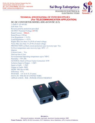 TECHNICAL SPECIFICATIONS OF POWERSUPPLIES
(For TELECOMMUNICATION APPLICATION)
DC-DC CONVERTER-MODEL-SDE-48/24VDC (0.5)
!) INPUT I/P 48VDC
Soft Start: Yes
Reverse polarity protection provided
OUTPUT Nominal Voltage 24VDC
Rated Current : 500mA.
Rated Power 12Watt
Line Regulation +/- 0.5%
Load Regulation +/- 0.5%
Ripple Max less than 1% (P-P) of rated voltage.
Noise Max less than 1% (P-P) of rated voltage.
PROTECTION a) Short circuit protection auto recovery type: Yes
b) Over temperature auto recovery type: 80ºC ± 5
degrees
Current Limit .: Yes
Start up time 6.5sec
Environmental Operating temperature up to 70D C.
Humidity < 95% Rh
GENERAL Built in Power Factor Correction- 0.99
Isolation Input to Output – 1.5KV
Input to Earth – 1.5KV
Output to Earth- 500V
MTBF 50K Hrs to MIL
Efficiency: 87%
PCB SIZE 135 X 65 X 35 (mm)
DATA IN / POE RJ 45 CONNECTORS
APPLICATION: POE –POWER OVER ETHERNET
 
