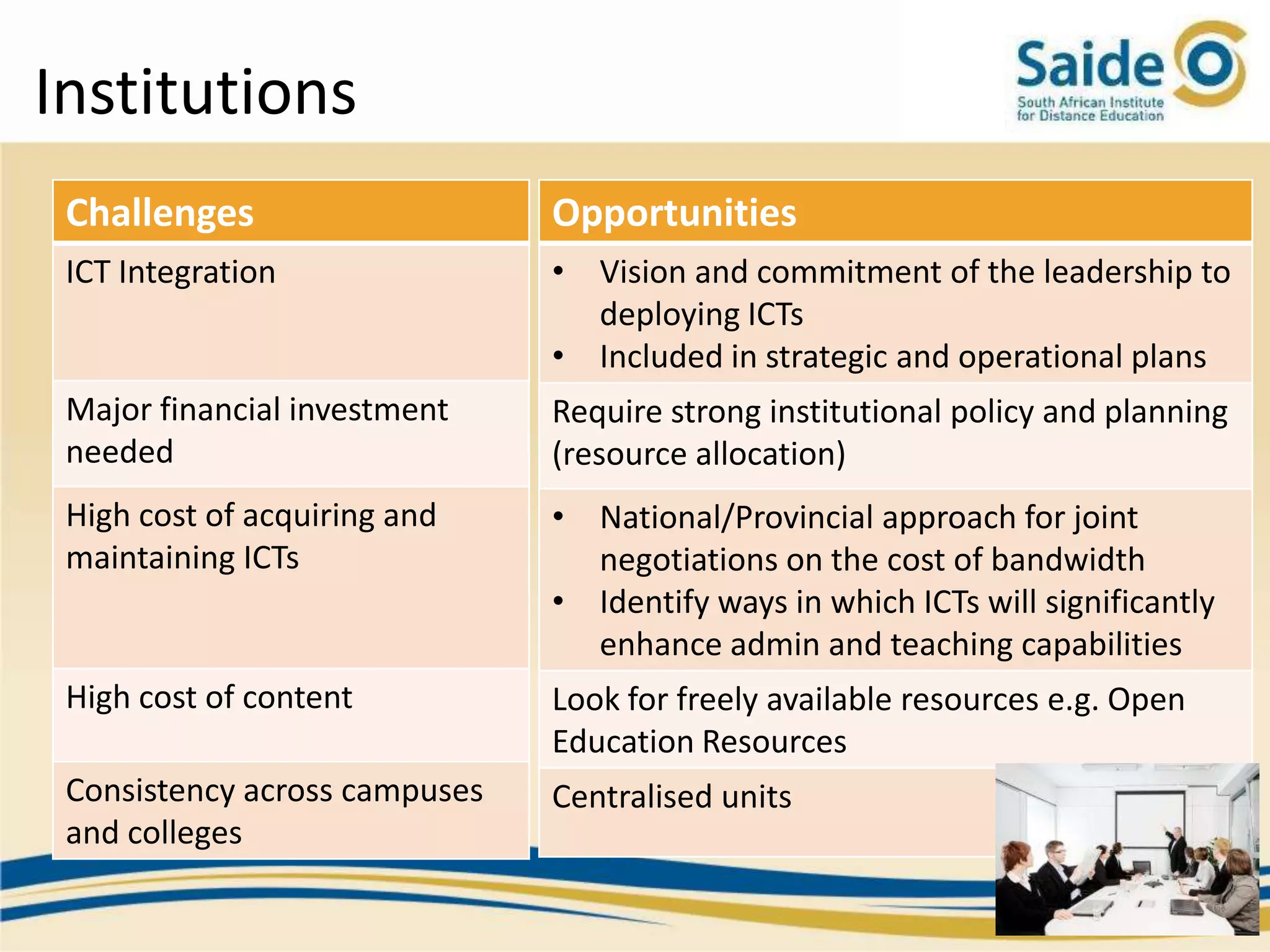 Institutions
 Challenges                    Opportunities
 ICT Integration               • Vision and commitment of the leadership to
                                 deploying ICTs
                               • Included in strategic and operational plans
 Major financial investment    Require strong institutional policy and planning
 needed                        (resource allocation)
 High cost of acquiring and    • National/Provincial approach for joint
 maintaining ICTs                negotiations on the cost of bandwidth
                               • Identify ways in which ICTs will significantly
                                 enhance admin and teaching capabilities
 High cost of content          Look for freely available resources e.g. Open
                               Education Resources
 Consistency across campuses   Centralised units
 and colleges
 