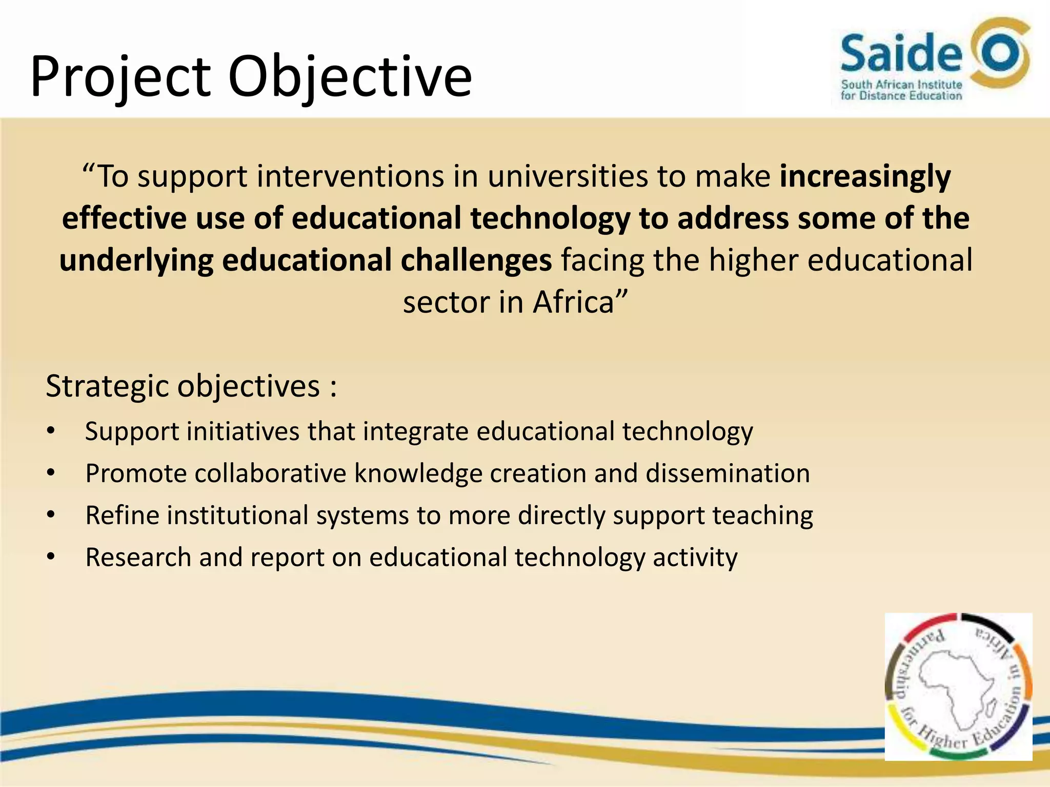 Project Objective
     “To support interventions in universities to make increasingly
    effective use of educational technology to address some of the
    underlying educational challenges facing the higher educational
                            sector in Africa”

Strategic objectives :
•    Support initiatives that integrate educational technology
•    Promote collaborative knowledge creation and dissemination
•    Refine institutional systems to more directly support teaching
•    Research and report on educational technology activity
 