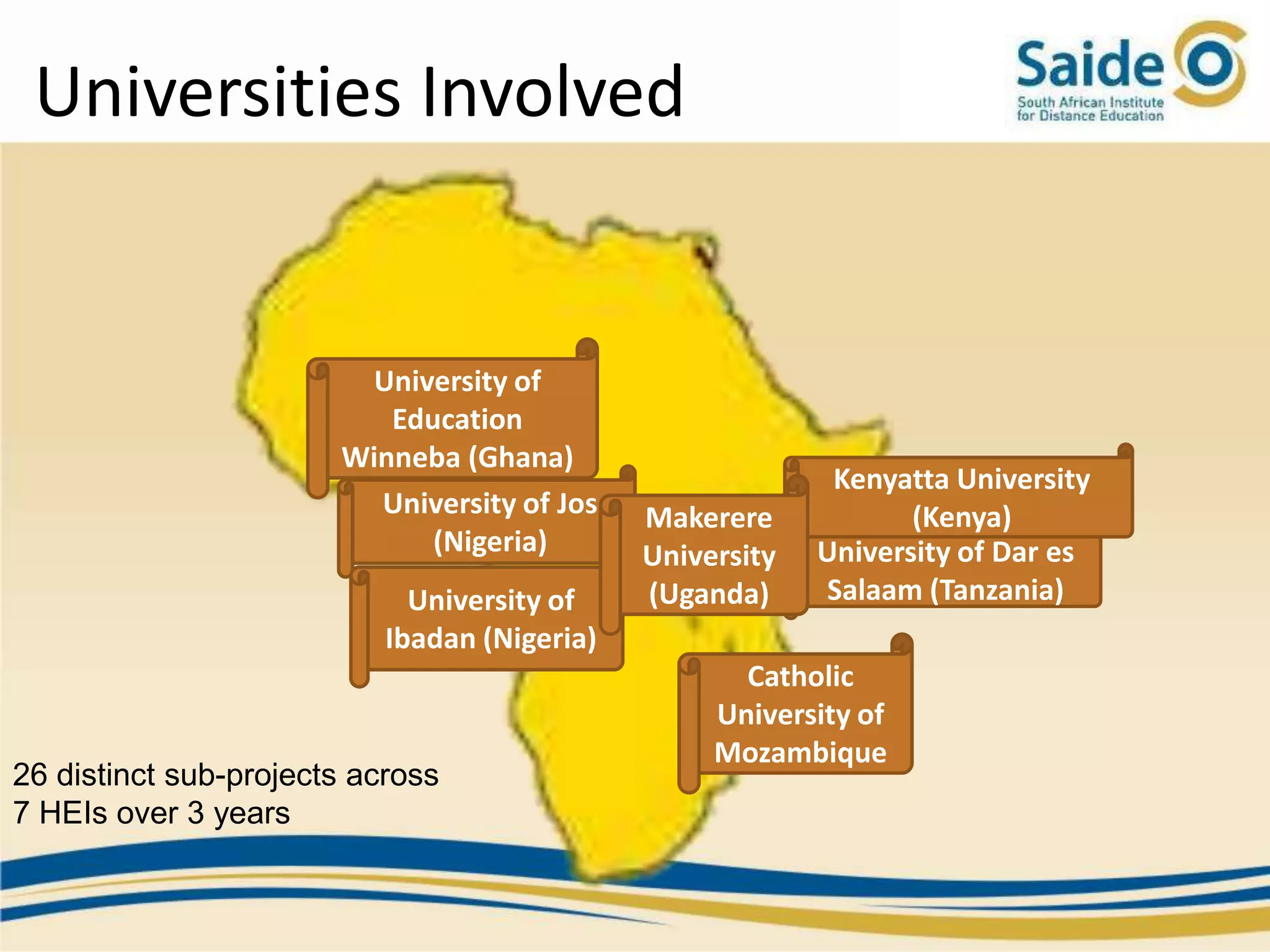 Universities Involved


                        University of
                          Education
                       Winneba (Ghana)
                                                            Kenyatta University
                         University of Jos    Makerere            (Kenya)
                             (Nigeria)        University   University of Dar es
                             University of    (Uganda)     Salaam (Tanzania)
                           Ibadan (Nigeria)
                                                     Catholic
                                                   University of
                                                   Mozambique
26 distinct sub-projects across
7 HEIs over 3 years
 