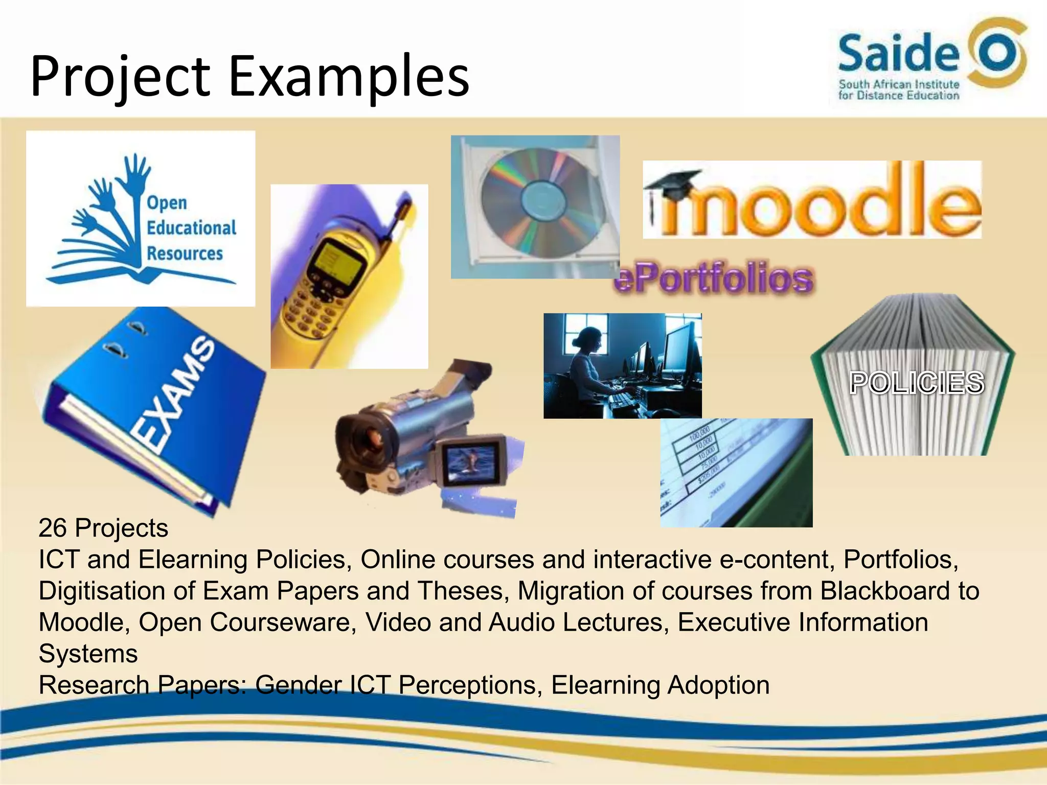 Project Examples




26 Projects
ICT and Elearning Policies, Online courses and interactive e-content, Portfolios,
Digitisation of Exam Papers and Theses, Migration of courses from Blackboard to
Moodle, Open Courseware, Video and Audio Lectures, Executive Information
Systems
Research Papers: Gender ICT Perceptions, Elearning Adoption
 