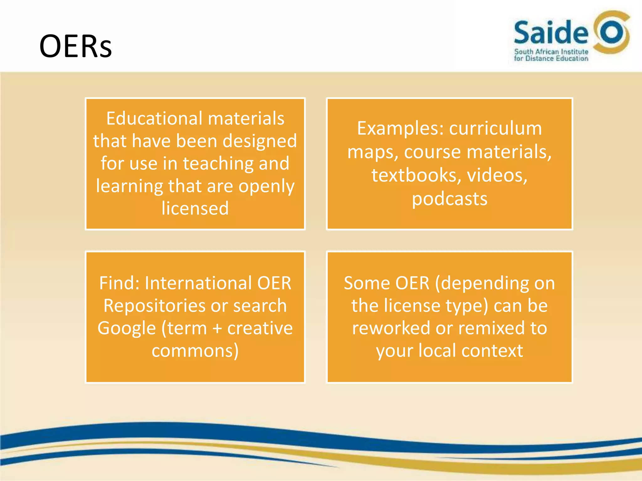 OERs
    Educational materials     Examples: curriculum
  that have been designed
                             maps, course materials,
   for use in teaching and
  learning that are openly
                               textbooks, videos,
           licensed                 podcasts


   Find: International OER   Some OER (depending on
   Repositories or search     the license type) can be
   Google (term + creative    reworked or remixed to
          commons)               your local context
 