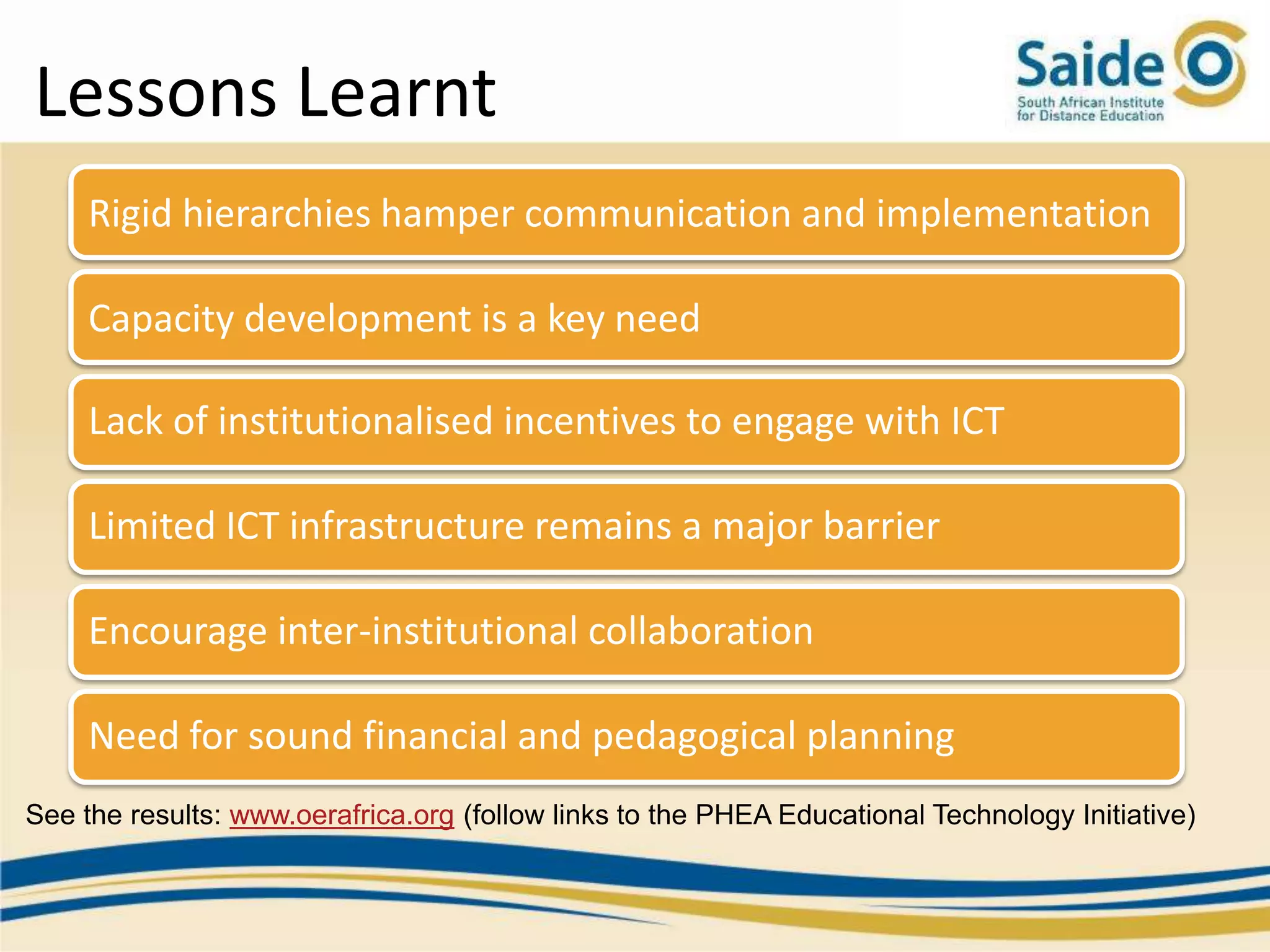 Lessons Learnt
     Rigid hierarchies hamper communication and implementation

     Capacity development is a key need

     Lack of institutionalised incentives to engage with ICT

     Limited ICT infrastructure remains a major barrier

     Encourage inter-institutional collaboration

     Need for sound financial and pedagogical planning
See the results: www.oerafrica.org (follow links to the PHEA Educational Technology Initiative)
 