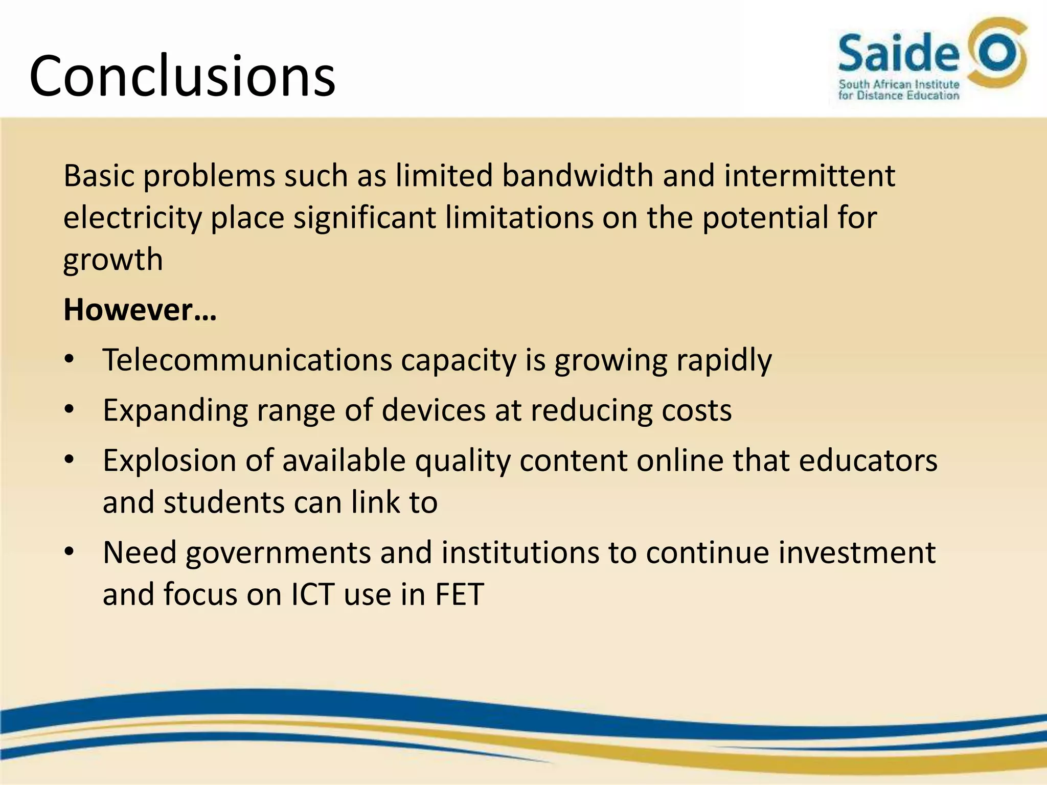 Conclusions
 Basic problems such as limited bandwidth and intermittent
 electricity place significant limitations on the potential for
 growth
 However…
 • Telecommunications capacity is growing rapidly
 • Expanding range of devices at reducing costs
 • Explosion of available quality content online that educators
    and students can link to
 • Need governments and institutions to continue investment
    and focus on ICT use in FET
 