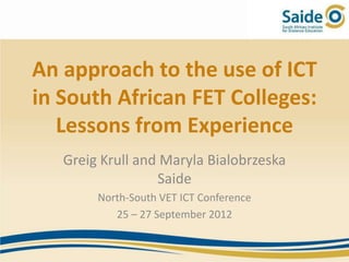 An approach to the use of ICT
in South African FET Colleges:
   Lessons from Experience
   Greig Krull and Maryla Bialobrzeska
                  Saide
        North-South VET ICT Conference
           25 – 27 September 2012
 