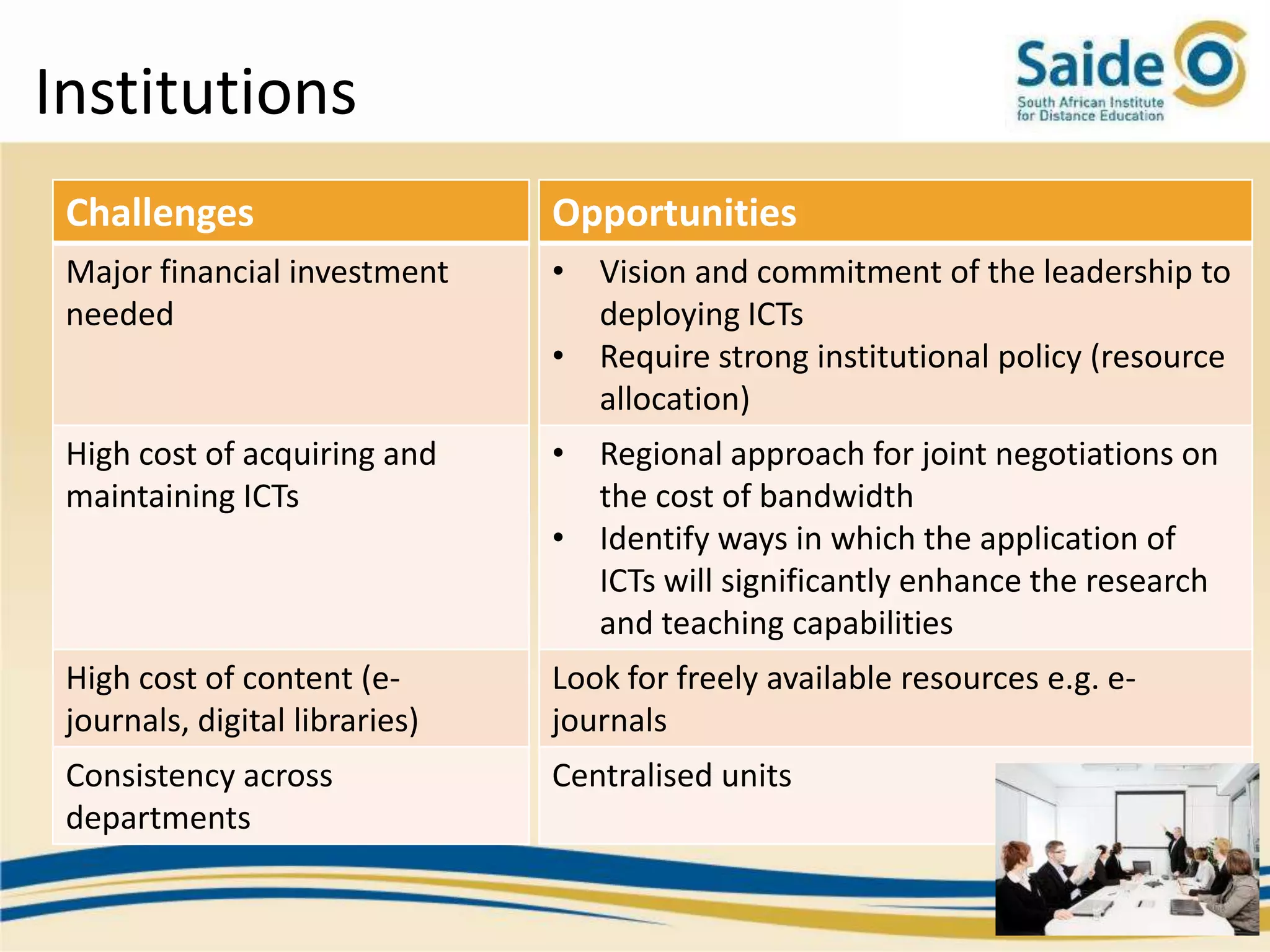 Institutions
 Challenges                     Opportunities
 Major financial investment     • Vision and commitment of the leadership to
 needed                           deploying ICTs
                                • Require strong institutional policy (resource
                                  allocation)
 High cost of acquiring and     • Regional approach for joint negotiations on
 maintaining ICTs                 the cost of bandwidth
                                • Identify ways in which the application of
                                  ICTs will significantly enhance the research
                                  and teaching capabilities
 High cost of content (e-       Look for freely available resources e.g. e-
 journals, digital libraries)   journals
 Consistency across             Centralised units
 departments
 