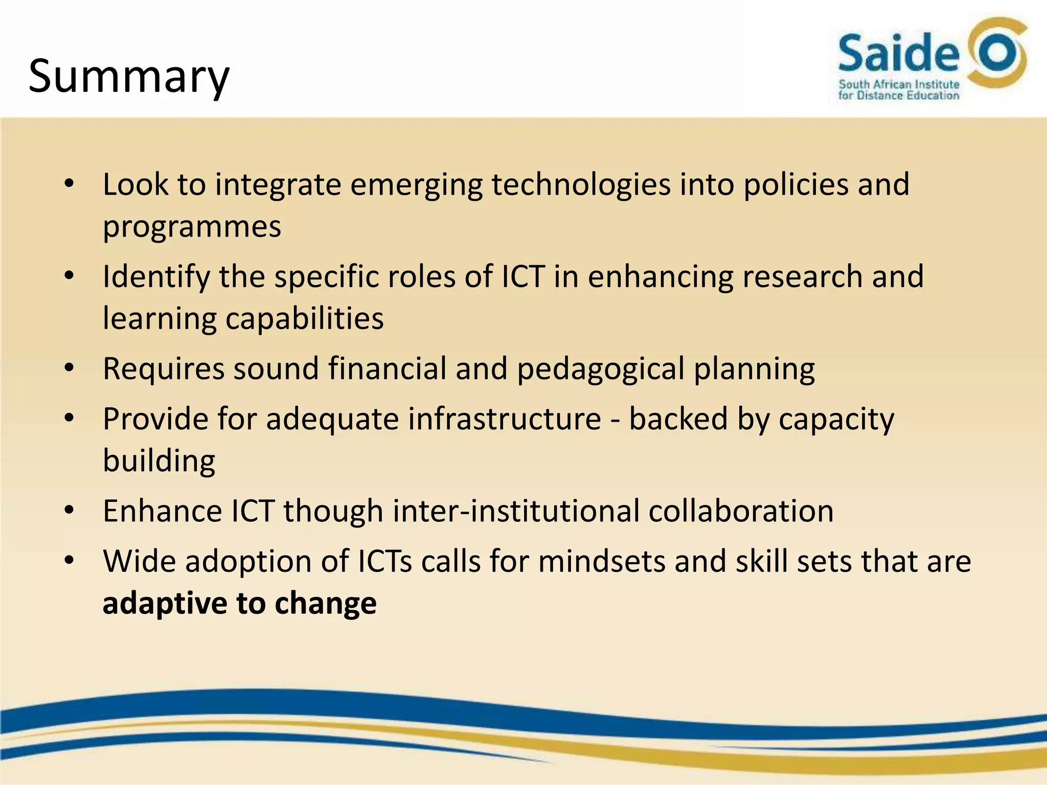 Summary
 • Look to integrate emerging technologies into policies and
   programmes
 • Identify the specific roles of ICT in enhancing research and
   learning capabilities
 • Requires sound financial and pedagogical planning
 • Provide for adequate infrastructure - backed by capacity
   building
 • Enhance ICT though inter-institutional collaboration
 • Wide adoption of ICTs calls for mindsets and skill sets that are
   adaptive to change
 