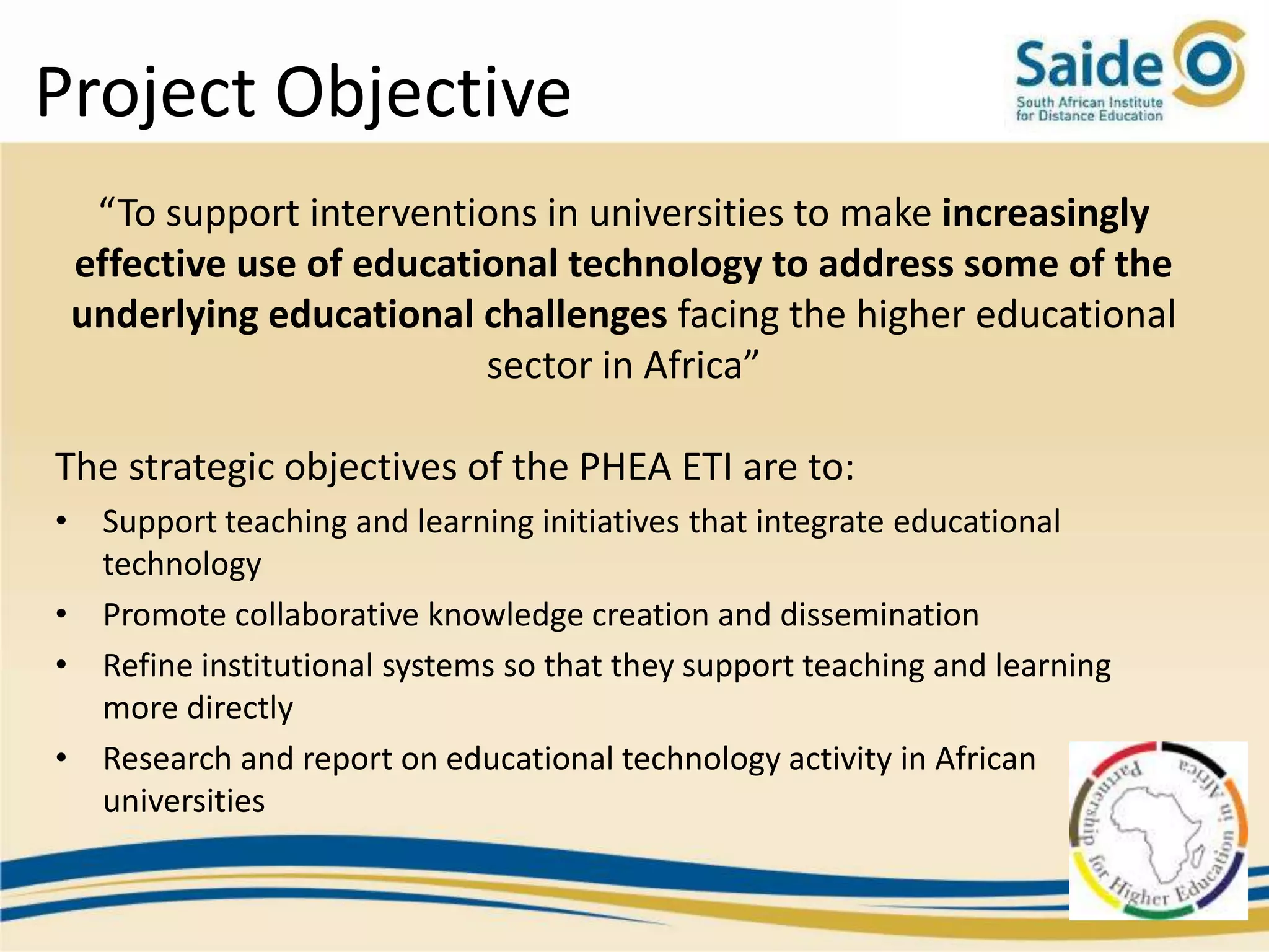 Project Objective
  “To support interventions in universities to make increasingly
 effective use of educational technology to address some of the
 underlying educational challenges facing the higher educational
                         sector in Africa”

The strategic objectives of the PHEA ETI are to:
• Support teaching and learning initiatives that integrate educational
  technology
• Promote collaborative knowledge creation and dissemination
• Refine institutional systems so that they support teaching and learning
  more directly
• Research and report on educational technology activity in African
  universities
 