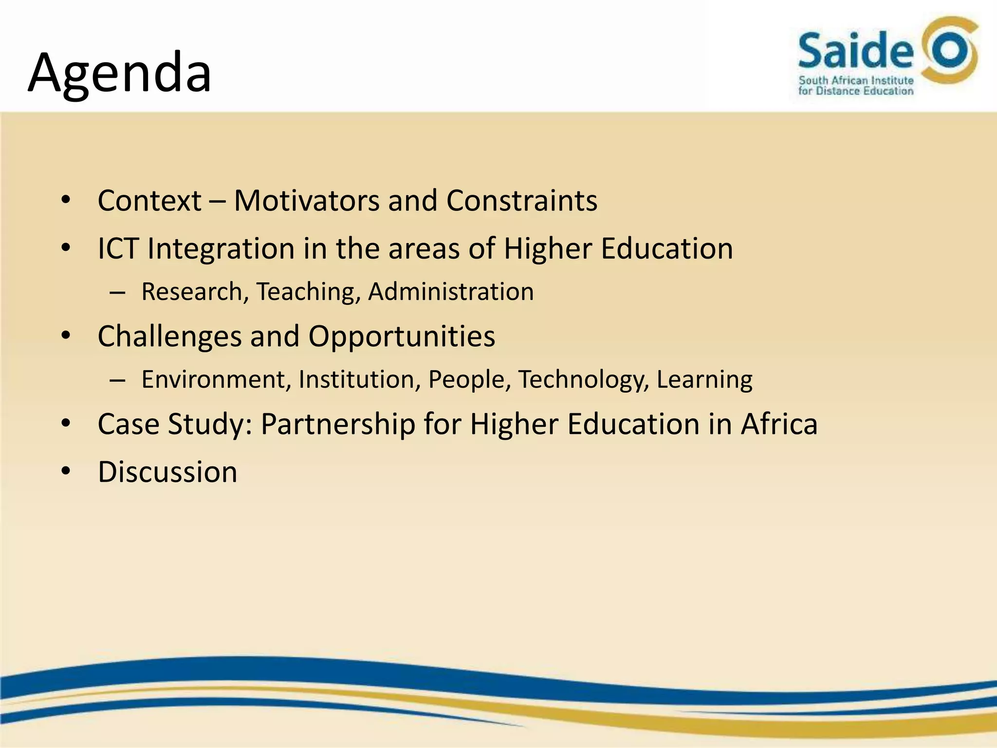 Agenda
 • Context – Motivators and Constraints
 • ICT Integration in the areas of Higher Education
    – Research, Teaching, Administration
 • Challenges and Opportunities
    – Environment, Institution, People, Technology, Learning
 • Case Study: Partnership for Higher Education in Africa
 • Discussion
 