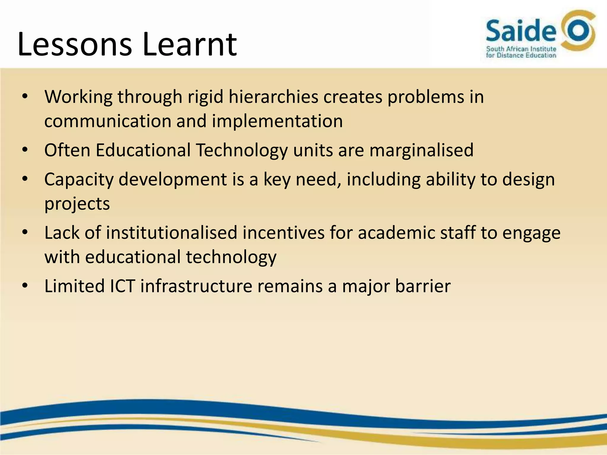 Lessons Learnt
• Working through rigid hierarchies creates problems in
  communication and implementation
• Often Educational Technology units are marginalised
• Capacity development is a key need, including ability to design
  projects
• Lack of institutionalised incentives for academic staff to engage
  with educational technology
• Limited ICT infrastructure remains a major barrier
 