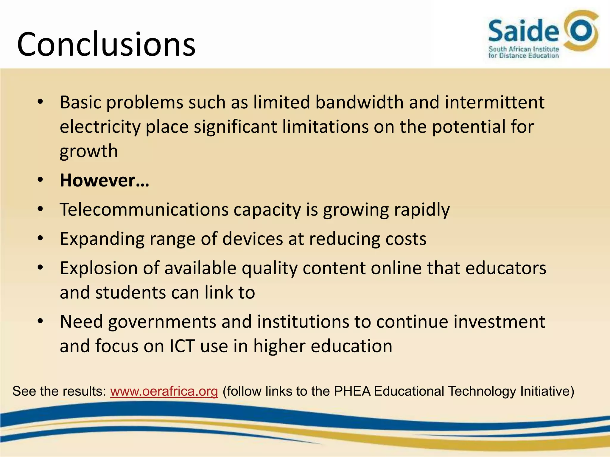 Conclusions
    • Basic problems such as limited bandwidth and intermittent
      electricity place significant limitations on the potential for
      growth
    • However…
    • Telecommunications capacity is growing rapidly
    • Expanding range of devices at reducing costs
    • Explosion of available quality content online that educators
      and students can link to
    • Need governments and institutions to continue investment
      and focus on ICT use in higher education

See the results: www.oerafrica.org (follow links to the PHEA Educational Technology Initiative)
 