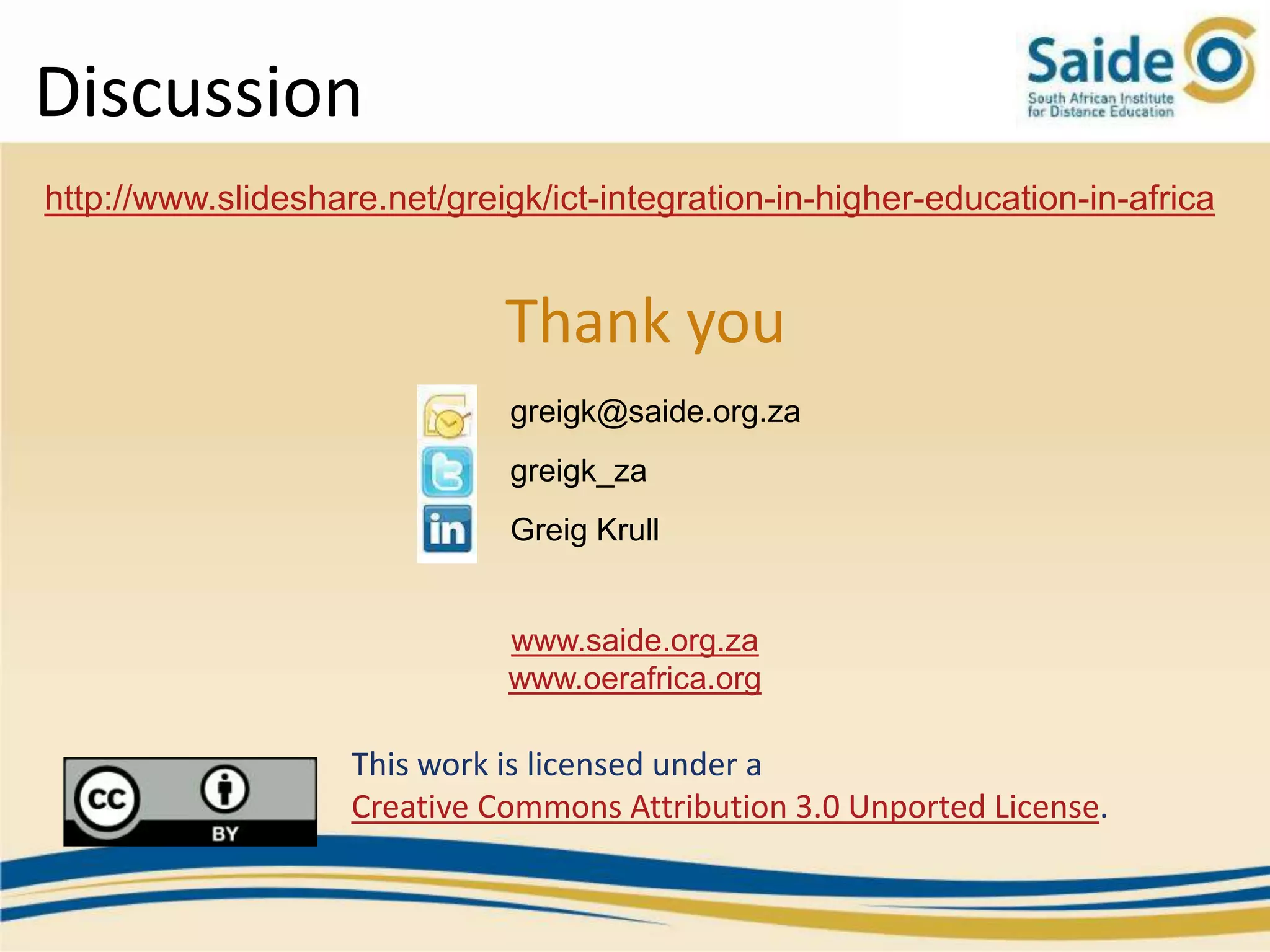 Discussion
http://www.slideshare.net/greigk/ict-integration-in-higher-education-in-africa


                              Thank you
                               greigk@saide.org.za
                               greigk_za
                               Greig Krull


                              www.saide.org.za
                              www.oerafrica.org

                    This work is licensed under a
                    Creative Commons Attribution 3.0 Unported License.
 