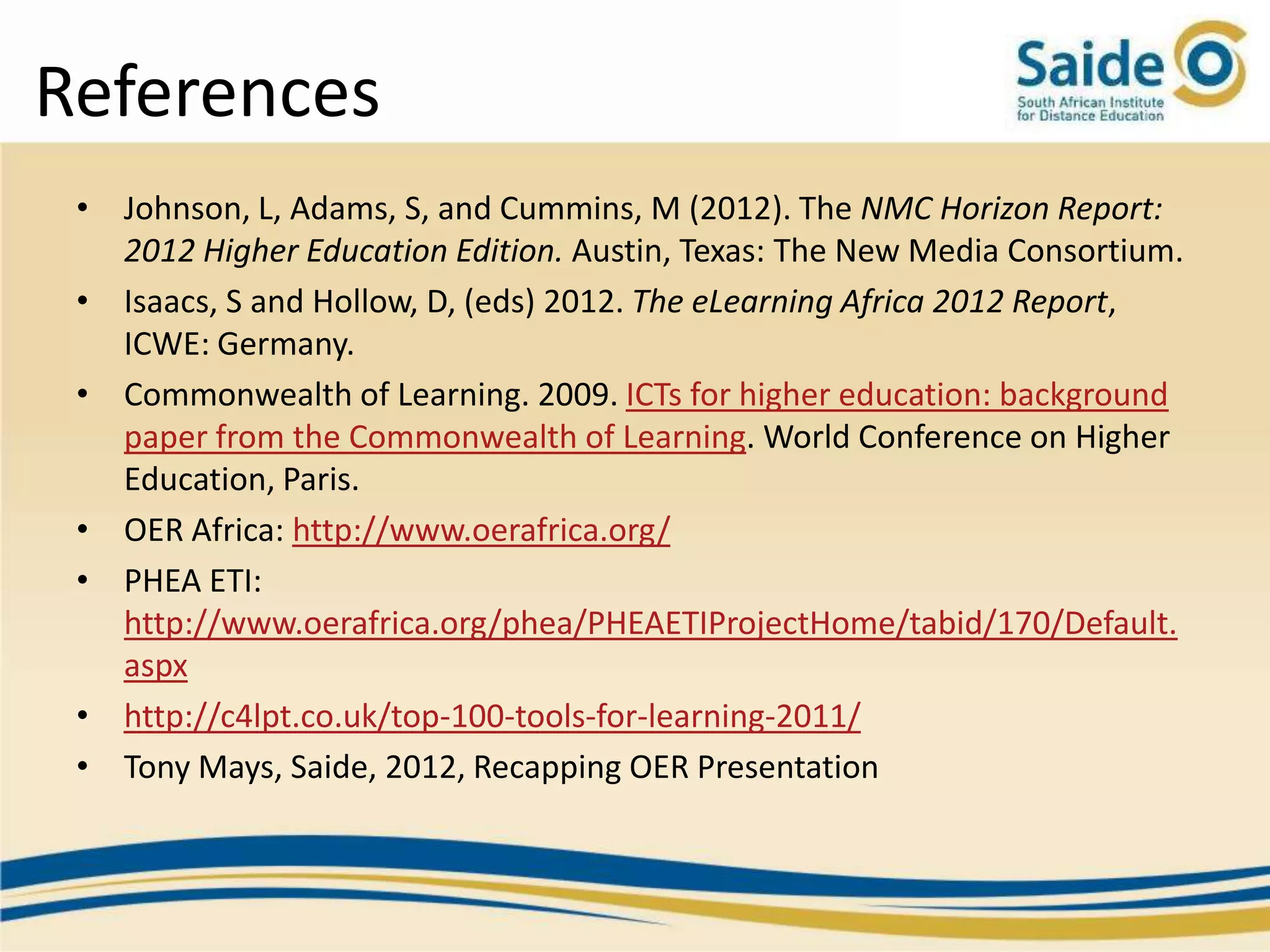 References
 • Johnson, L, Adams, S, and Cummins, M (2012). The NMC Horizon Report:
   2012 Higher Education Edition. Austin, Texas: The New Media Consortium.
 • Isaacs, S and Hollow, D, (eds) 2012. The eLearning Africa 2012 Report,
   ICWE: Germany.
 • Commonwealth of Learning. 2009. ICTs for higher education: background
   paper from the Commonwealth of Learning. World Conference on Higher
   Education, Paris.
 • OER Africa: http://www.oerafrica.org/
 • PHEA ETI:
   http://www.oerafrica.org/phea/PHEAETIProjectHome/tabid/170/Default.
   aspx
 • http://c4lpt.co.uk/top-100-tools-for-learning-2011/
 • Tony Mays, Saide, 2012, Recapping OER Presentation
 