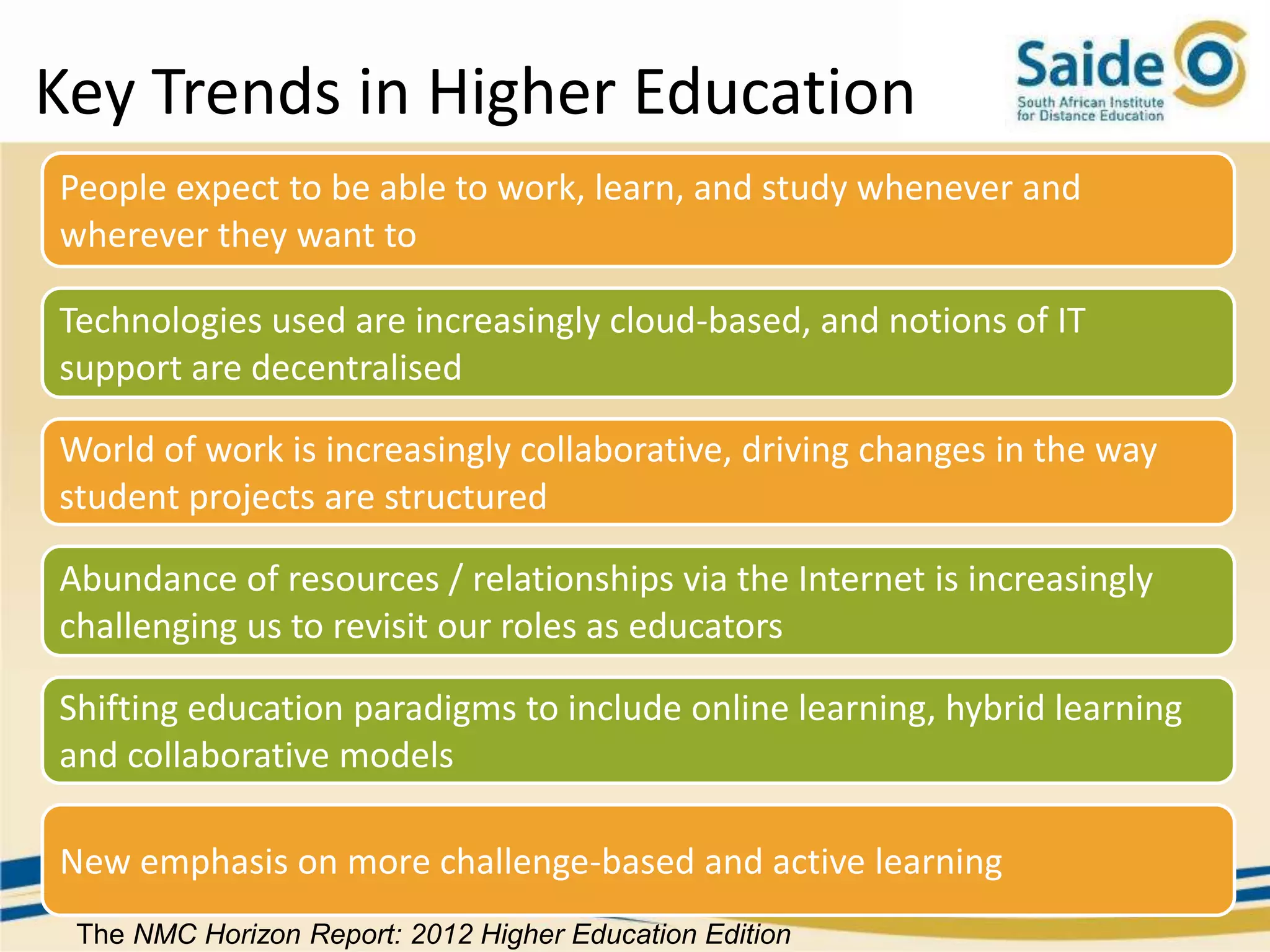 Key Trends in Higher Education
People expect to be able to work, learn, and study whenever and
wherever they want to

Technologies used are increasingly cloud-based, and notions of IT
support are decentralised

World of work is increasingly collaborative, driving changes in the way
student projects are structured

Abundance of resources / relationships via the Internet is increasingly
challenging us to revisit our roles as educators

Shifting education paradigms to include online learning, hybrid learning
and collaborative models

New emphasis on more challenge-based and active learning
 The NMC Horizon Report: 2012 Higher Education Edition
 