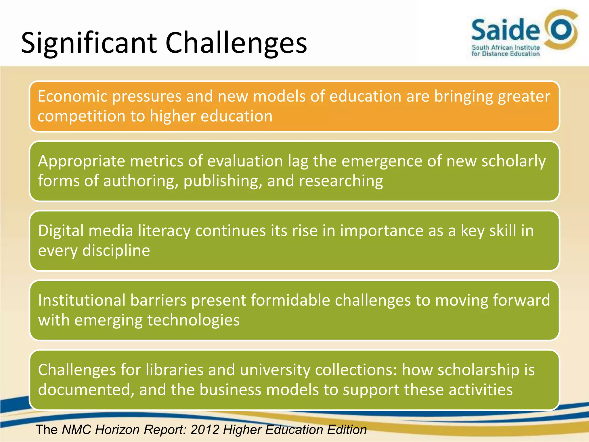 Significant Challenges
 Economic pressures and new models of education are bringing greater
 competition to higher education

 Appropriate metrics of evaluation lag the emergence of new scholarly
 forms of authoring, publishing, and researching

 Digital media literacy continues its rise in importance as a key skill in
 every discipline

 Institutional barriers present formidable challenges to moving forward
 with emerging technologies

 Challenges for libraries and university collections: how scholarship is
 documented, and the business models to support these activities

 The NMC Horizon Report: 2012 Higher Education Edition
 