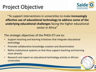Project Objective
  “To support interventions in universities to make increasingly
 effective use of educational technology to address some of the
 underlying educational challenges facing the higher educational
                         sector in Africa”

The strategic objectives of the PHEA ETI are to:
• Support teaching and learning initiatives that integrate educational
  technology
• Promote collaborative knowledge creation and dissemination
• Refine institutional systems so that they support teaching and learning
  more directly
• Research and report on educational technology activity in African
  universities
 