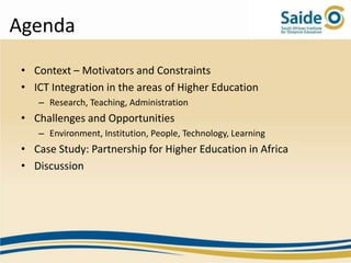 Agenda
 • Context – Motivators and Constraints
 • ICT Integration in the areas of Higher Education
    – Research, Teaching, Administration
 • Challenges and Opportunities
    – Environment, Institution, People, Technology, Learning
 • Case Study: Partnership for Higher Education in Africa
 • Discussion
 