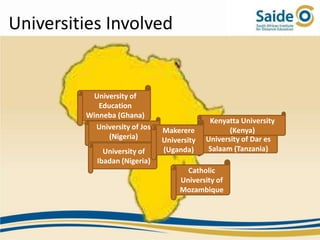 Universities Involved


          University of
            Education
         Winneba (Ghana)
                                             Kenyatta University
           University of Jos   Makerere            (Kenya)
               (Nigeria)       University   University of Dar es
              University of    (Uganda)     Salaam (Tanzania)
            Ibadan (Nigeria)
                                      Catholic
                                    University of
                                    Mozambique
 