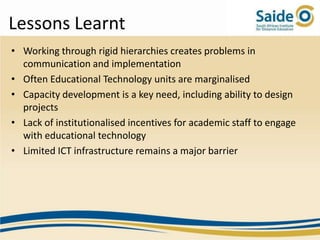 Lessons Learnt
• Working through rigid hierarchies creates problems in
  communication and implementation
• Often Educational Technology units are marginalised
• Capacity development is a key need, including ability to design
  projects
• Lack of institutionalised incentives for academic staff to engage
  with educational technology
• Limited ICT infrastructure remains a major barrier
 