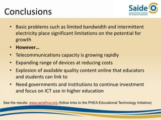 Conclusions
    • Basic problems such as limited bandwidth and intermittent
      electricity place significant limitations on the potential for
      growth
    • However…
    • Telecommunications capacity is growing rapidly
    • Expanding range of devices at reducing costs
    • Explosion of available quality content online that educators
      and students can link to
    • Need governments and institutions to continue investment
      and focus on ICT use in higher education

See the results: www.oerafrica.org (follow links to the PHEA Educational Technology Initiative)
 
