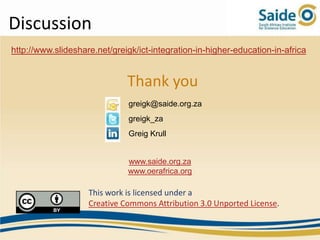 Discussion
http://www.slideshare.net/greigk/ict-integration-in-higher-education-in-africa


                              Thank you
                               greigk@saide.org.za
                               greigk_za
                               Greig Krull


                              www.saide.org.za
                              www.oerafrica.org

                    This work is licensed under a
                    Creative Commons Attribution 3.0 Unported License.
 