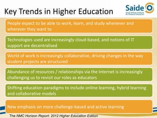 Key Trends in Higher Education
People expect to be able to work, learn, and study whenever and
wherever they want to

Technologies used are increasingly cloud-based, and notions of IT
support are decentralised

World of work is increasingly collaborative, driving changes in the way
student projects are structured

Abundance of resources / relationships via the Internet is increasingly
challenging us to revisit our roles as educators

Shifting education paradigms to include online learning, hybrid learning
and collaborative models

New emphasis on more challenge-based and active learning
 The NMC Horizon Report: 2012 Higher Education Edition
 