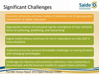 Significant Challenges
 Economic pressures and new models of education are bringing greater
 competition to higher education

 Appropriate metrics of evaluation lag the emergence of new scholarly
 forms of authoring, publishing, and researching

 Digital media literacy continues its rise in importance as a key skill in
 every discipline

 Institutional barriers present formidable challenges to moving forward
 with emerging technologies

 Challenges for libraries and university collections: how scholarship is
 documented, and the business models to support these activities

 The NMC Horizon Report: 2012 Higher Education Edition
 
