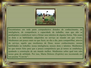 Encontramos em toda parte companheiros dotados de conhecimento, de
inteligência, de competência e capacidade de trabalho, mas que não se
predispõem a estabelecer nem a firmar seus talentos de alguma forma. Não usam
os dons e as habilidades adquiridos no serviço ao mundo em que vivem.
Meditemos um pouco mais no que fazer, no dia a dia, para compartilhar, através
do serviço, aquilo que recebemos de Deus; nosso conhecimento; nossas
habilidades no trabalho; nossa inteligência; nossos dons e talentos. Meditemos
no que temos feito para que a pouca competência que já temos se estabeleça,
ajudando a construção de um mundo melhor. Meditemos sobre qual tem sido
nosso grau de utilidade. Por isso, Maria Dolores (Espírito) nos recomenda em
seu poema “Convite”:
 