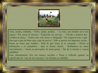 Ama, ensina, trabalha, / Sofre, ajuda, perdoa... / La fora, um mundo novo nos
espera / Por nossa fé sincera / Traduzida em serviço... / Olvida a própria dor...
Lembra-te disso; / Temos nós com Jesus a obrigação / De esquecer-nos e agir /
Para que a paz do bem seja a paz do porvir. / Não te percas em lágrimas vazias. /
Pensa na força que irradias / Pela fé que Jesus já te consente. / Deixa as
tribulações e os pesadelos / Que te fazem chorar, / Reflitamos no amor
sinceramente. / Anota as provações de tanta gente, / Sai de ti mesmo e vamos
trabalhar!
Esse chamamento fica em nossos ouvidos e força a reflexão quanto ao
significado do “sair de nós mesmos” em direção ao trabalho.
 
