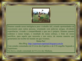 Doamos usando nossa inteligência para o trabalho útil, criando oportunidades de
crescimento para outras pessoas, orientando com palavras amigas, dividindo
experiências, vivendo e compartilhando o que nos é próprio. Doamos quando
cedemos o nosso tempo, o resultado do nosso esforço, o fruto do nosso
sacrifício, para aquele que necessita e nos cerca, da mesma maneira que
gostaríamos de receber do mundo em que vivemos.
Muita Paz!
Meu Blog: http://espiritual-espiritual.blogspot.com.br
Com estudos comentados de O Livro dos Espíritos e de O Evangelho Segundo o
Espiritismo.
Em breve, estudo comentado de O Livro dos Médiuns.
 