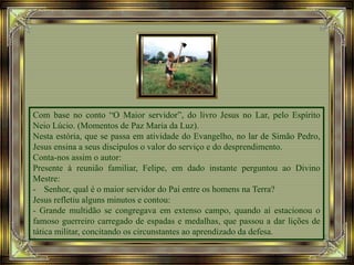 Com base no conto “O Maior servidor”, do livro Jesus no Lar, pelo Espírito
Neio Lúcio. (Momentos de Paz Maria da Luz).
Nesta estória, que se passa em atividade do Evangelho, no lar de Simão Pedro,
Jesus ensina a seus discípulos o valor do serviço e do desprendimento.
Conta-nos assim o autor:
Presente à reunião familiar, Felipe, em dado instante perguntou ao Divino
Mestre:
- Senhor, qual é o maior servidor do Pai entre os homens na Terra?
Jesus refletiu alguns minutos e contou:
- Grande multidão se congregava em extenso campo, quando aí estacionou o
famoso guerreiro carregado de espadas e medalhas, que passou a dar lições de
tática militar, concitando os circunstantes ao aprendizado da defesa.
 